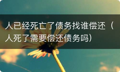 人已经死亡了债务找谁偿还（人死了需要偿还债务吗）