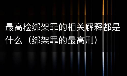 最高检绑架罪的相关解释都是什么（绑架罪的最高刑）