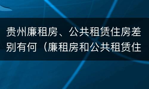 贵州廉租房、公共租赁住房差别有何（廉租房和公共租赁住房的区别）
