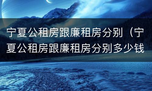 宁夏公租房跟廉租房分别（宁夏公租房跟廉租房分别多少钱）