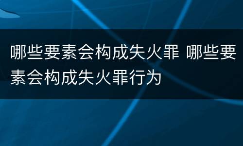 哪些要素会构成失火罪 哪些要素会构成失火罪行为
