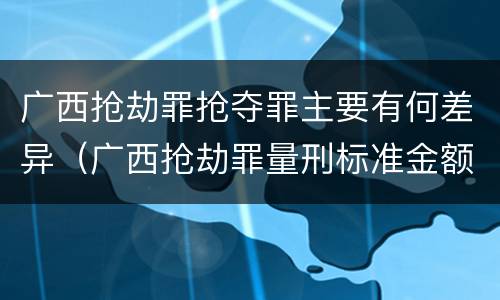 广西抢劫罪抢夺罪主要有何差异（广西抢劫罪量刑标准金额）