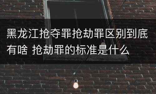 黑龙江抢夺罪抢劫罪区别到底有啥 抢劫罪的标准是什么