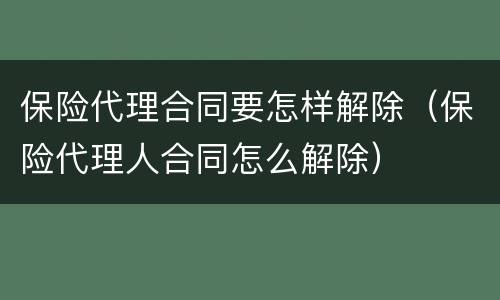保险代理合同要怎样解除（保险代理人合同怎么解除）