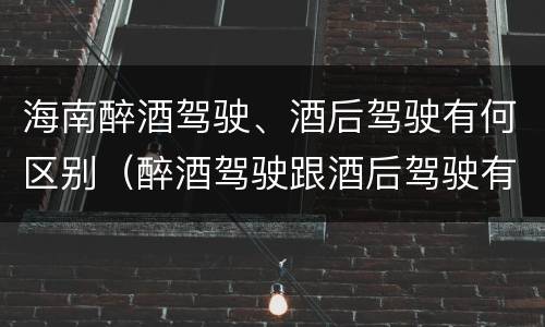 海南醉酒驾驶、酒后驾驶有何区别（醉酒驾驶跟酒后驾驶有区别吗）