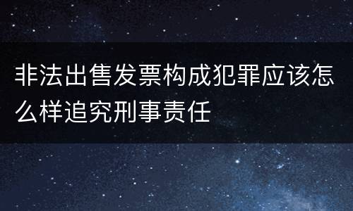 非法出售发票构成犯罪应该怎么样追究刑事责任