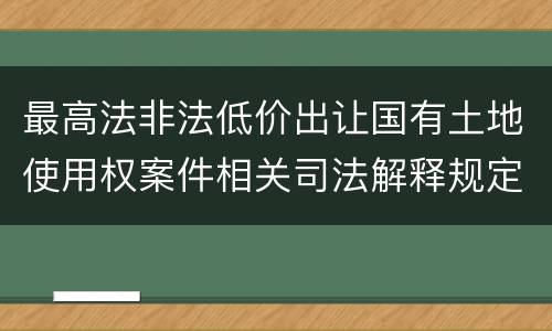 最高法非法低价出让国有土地使用权案件相关司法解释规定有什么重要内容