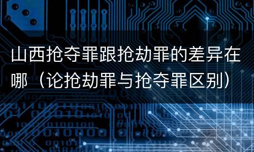 山西抢夺罪跟抢劫罪的差异在哪（论抢劫罪与抢夺罪区别）