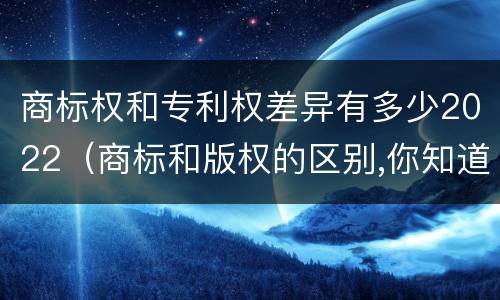商标权和专利权差异有多少2022（商标和版权的区别,你知道多少?）