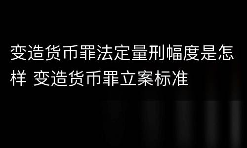 变造货币罪法定量刑幅度是怎样 变造货币罪立案标准