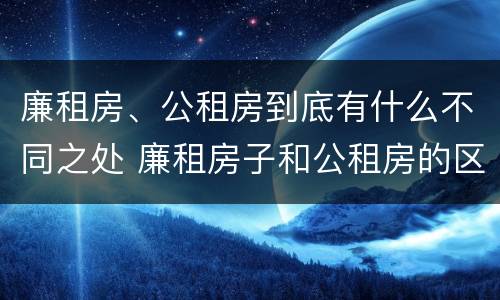 廉租房、公租房到底有什么不同之处 廉租房子和公租房的区别