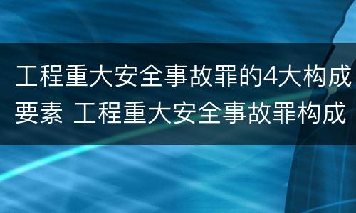 工程重大安全事故罪的4大构成要素 工程重大安全事故罪构成要件