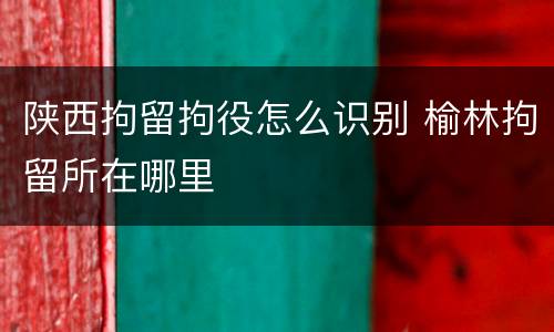 陕西拘留拘役怎么识别 榆林拘留所在哪里