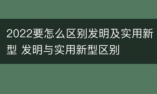 2022要怎么区别发明及实用新型 发明与实用新型区别