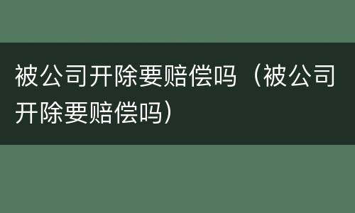 被公司开除要赔偿吗（被公司开除要赔偿吗）