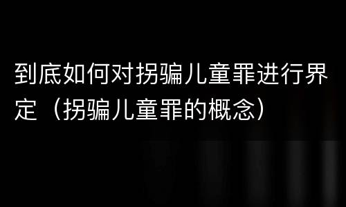 到底如何对拐骗儿童罪进行界定（拐骗儿童罪的概念）