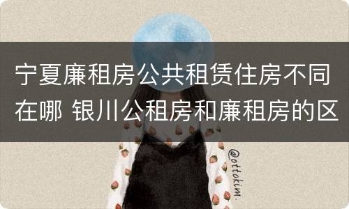宁夏廉租房公共租赁住房不同在哪 银川公租房和廉租房的区别