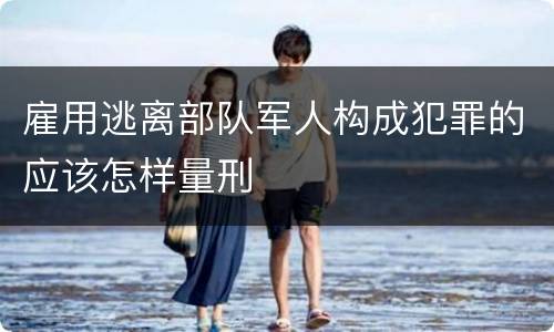 雇用逃离部队军人构成犯罪的应该怎样量刑