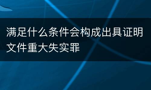 满足什么条件会构成出具证明文件重大失实罪