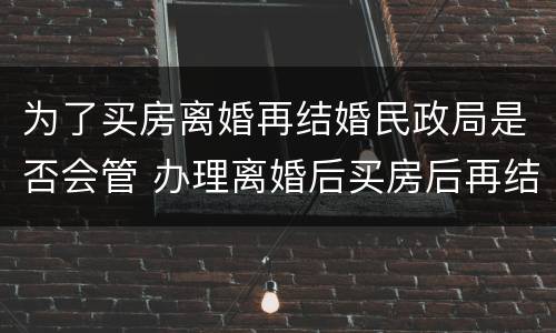 为了买房离婚再结婚民政局是否会管 办理离婚后买房后再结婚合法吗