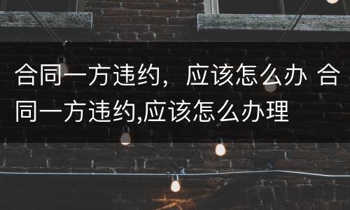合同一方违约，应该怎么办 合同一方违约,应该怎么办理
