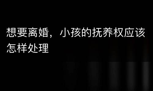 想要离婚，小孩的抚养权应该怎样处理