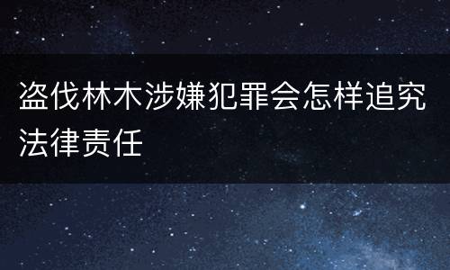 盗伐林木涉嫌犯罪会怎样追究法律责任