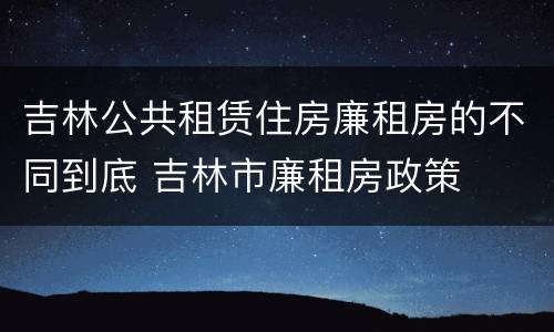 吉林公共租赁住房廉租房的不同到底 吉林市廉租房政策