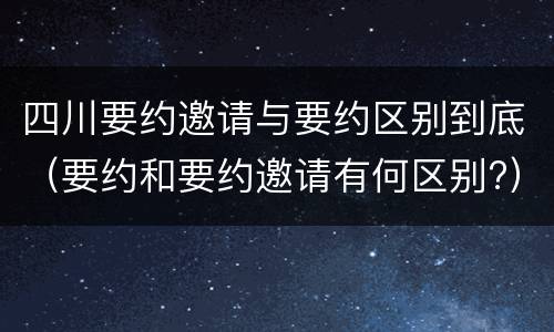 四川要约邀请与要约区别到底（要约和要约邀请有何区别?）