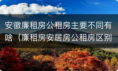 安徽廉租房公租房主要不同有啥（廉租房安居房公租房区别）