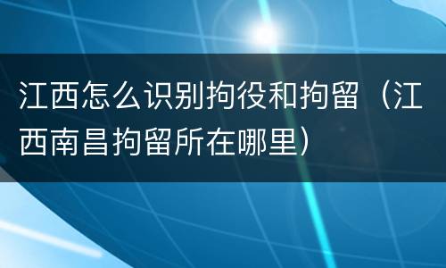 江西怎么识别拘役和拘留（江西南昌拘留所在哪里）
