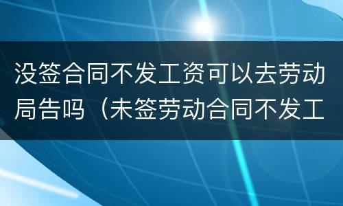 没签合同不发工资可以去劳动局告吗（未签劳动合同不发工资去劳动局投诉有用吗）