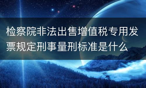 检察院非法出售增值税专用发票规定刑事量刑标准是什么