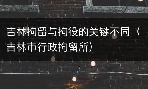 吉林拘留与拘役的关键不同（吉林市行政拘留所）