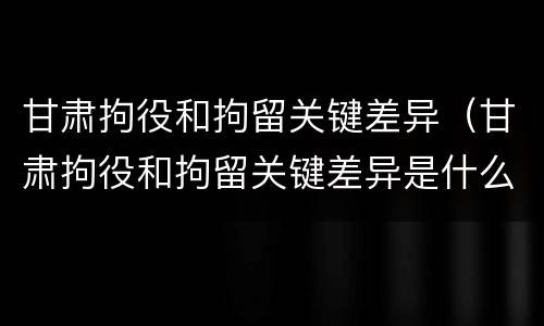甘肃拘役和拘留关键差异（甘肃拘役和拘留关键差异是什么）