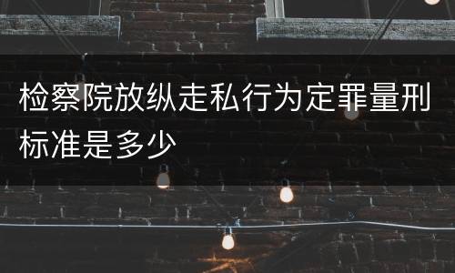 检察院放纵走私行为定罪量刑标准是多少