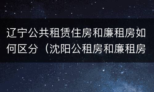 辽宁公共租赁住房和廉租房如何区分（沈阳公租房和廉租房的区别）