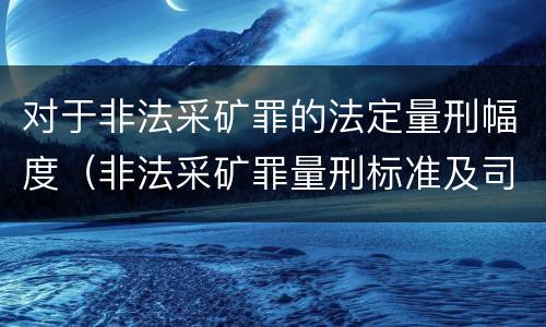 对于非法采矿罪的法定量刑幅度（非法采矿罪量刑标准及司法解释）