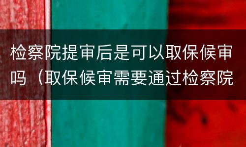 检察院提审后是可以取保候审吗（取保候审需要通过检察院吗）