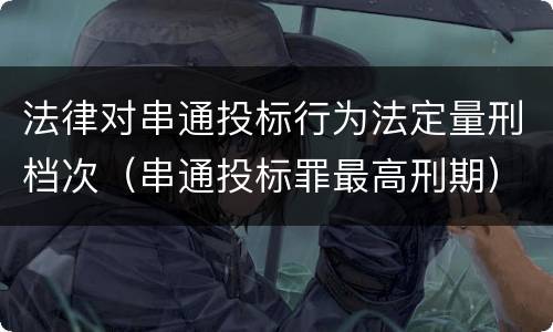 法律对串通投标行为法定量刑档次（串通投标罪最高刑期）