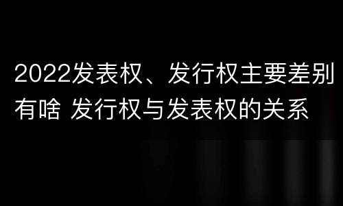 2022发表权、发行权主要差别有啥 发行权与发表权的关系