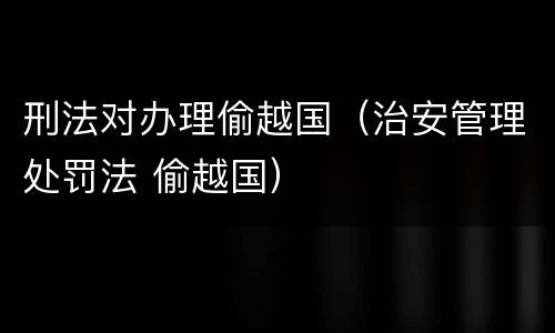 刑法对办理偷越国（治安管理处罚法 偷越国）