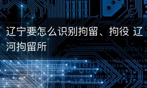 辽宁要怎么识别拘留、拘役 辽河拘留所