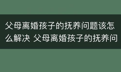 父母离婚孩子的抚养问题该怎么解决 父母离婚孩子的抚养问题该怎么解决好