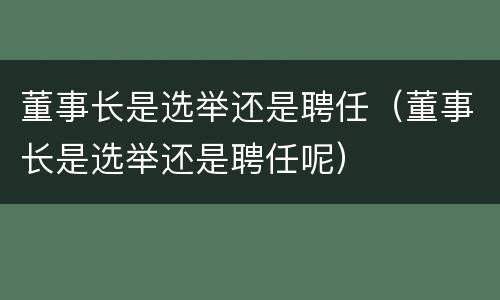董事长是选举还是聘任（董事长是选举还是聘任呢）