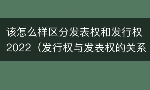 该怎么样区分发表权和发行权2022（发行权与发表权的关系）
