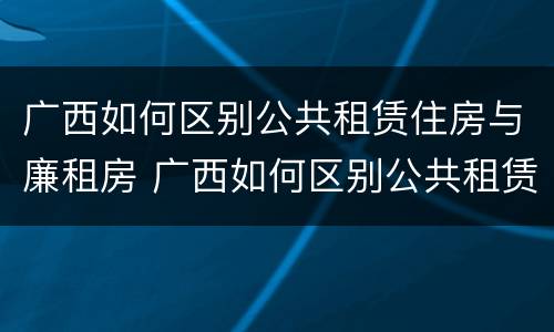 广西如何区别公共租赁住房与廉租房 广西如何区别公共租赁住房与廉租房的区别