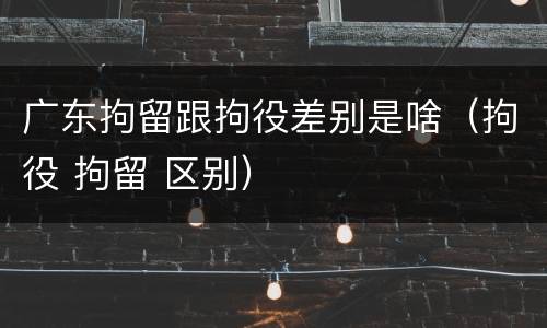 广东拘留跟拘役差别是啥（拘役 拘留 区别）