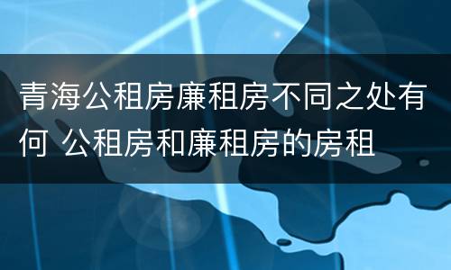 青海公租房廉租房不同之处有何 公租房和廉租房的房租