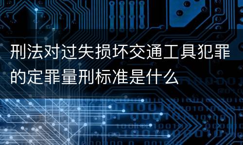 刑法对过失损坏交通工具犯罪的定罪量刑标准是什么